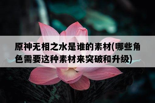 原神無相之水是誰的素材，哪些角色需要這種素材來突破和升級-圖1