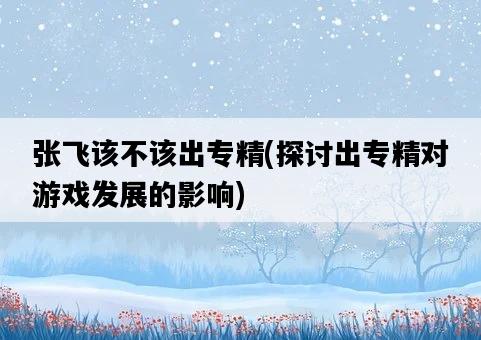張飛該不該出專精，探討出專精對游戲發展的影響-圖1