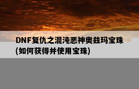 DNF復仇之混沌惡神奧茲瑪寶珠，如何獲得并使用寶珠-圖1