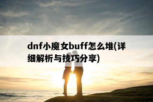 dnf小魔女buff怎么堆，詳細解析與技巧分享-圖1