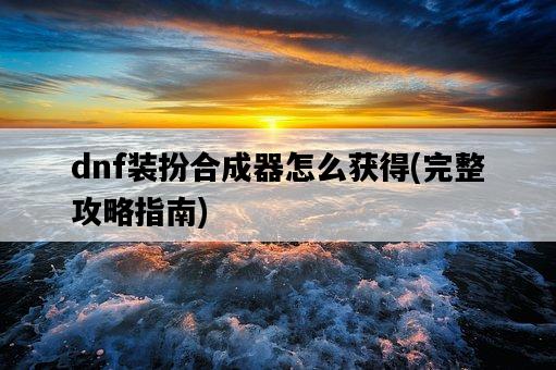 dnf裝扮合成器怎么獲得，完整攻略指南-圖1