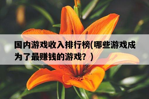 國內游戲收入排行榜，哪些游戲成為了最賺錢的游戲？-圖1