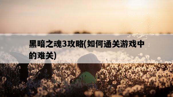 黑暗之魂3攻略，如何通關游戲中的難關-圖1