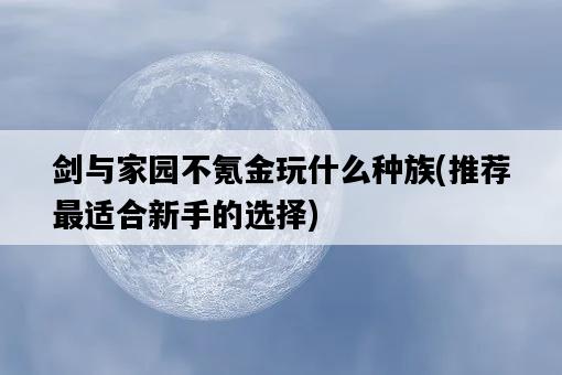 劍與家園不氪金玩什么種族，推薦最適合新手的選擇-圖1