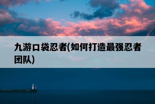 九游口袋忍者，如何打造最強忍者團隊-圖1