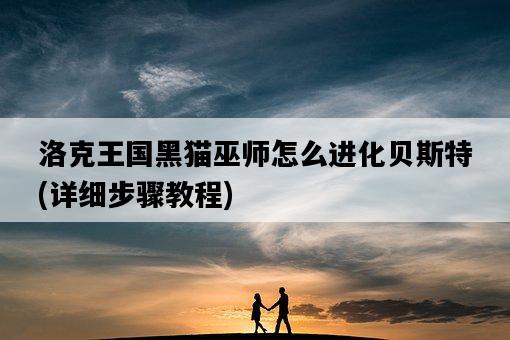 洛克王國黑貓巫師怎么進化貝斯特，詳細步驟教程-圖1