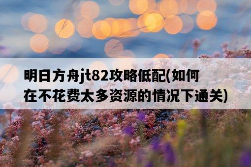 明日方舟jt82攻略低配，如何在不花費太多資源的情況下通關-圖1
