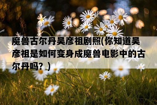 魔獸古爾丹吳彥祖劇照，你知道吳彥祖是如何變身成魔獸電影中的古爾丹嗎？-圖1