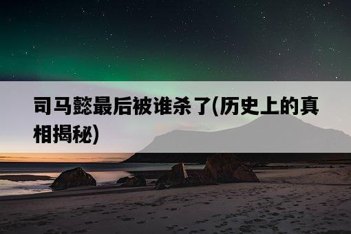 司馬懿最后被誰殺了，歷史上的真相揭秘-圖1