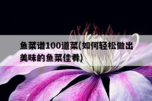 魚菜譜100道菜，如何輕松做出美味的魚菜佳肴-圖1
