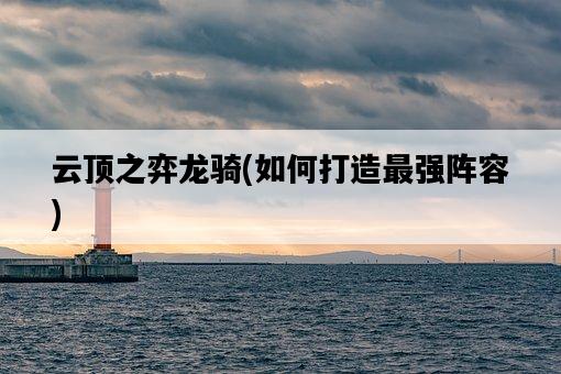 云頂之弈龍騎，如何打造最強陣容-圖1