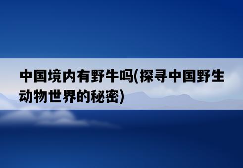 中國境內有野牛嗎，探尋中國野生動物世界的秘密-圖1