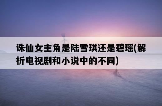誅仙女主角是陸雪琪還是碧瑤，解析電視劇和小說中的不同-圖1