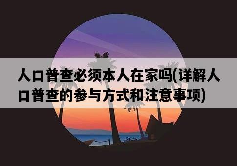 人口普查必須本人在家嗎，詳解人口普查的參與方式和注意事項-圖1