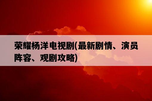 榮耀楊洋電視劇，最新劇情、演員陣容、觀劇攻略-圖1