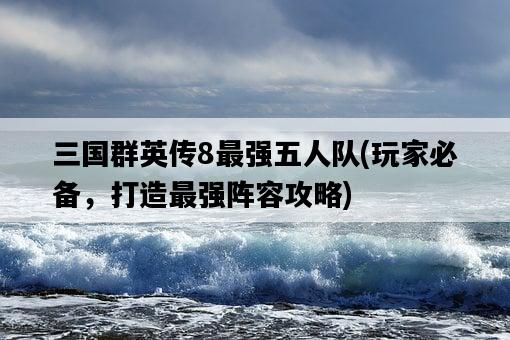 三國群英傳8最強五人隊，玩家必備，打造最強陣容攻略-圖1