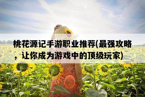 桃花源記手游職業推薦，最強攻略，讓你成為游戲中的頂級玩家-圖1