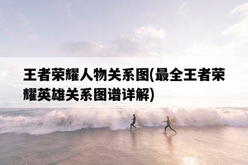 王者榮耀人物關系圖，最全王者榮耀英雄關系圖譜詳解-圖1