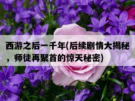 西游之后一千年，后續劇情大揭秘，師徒再聚首的驚天秘密-圖1