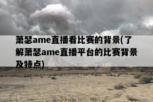 蕭瑟ame直播看比賽的背景，了解蕭瑟ame直播平臺的比賽背景及特點-圖1