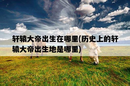 軒轅大帝出生在哪里，歷史上的軒轅大帝出生地是哪里-圖1