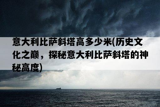 意大利比薩斜塔高多少米，歷史文化之巔，探秘意大利比薩斜塔的神秘高度-圖1
